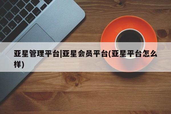 亚星官网_管理平台 亚星会员平台亚星管理平台|亚星会员平台(亚星平台怎么样)