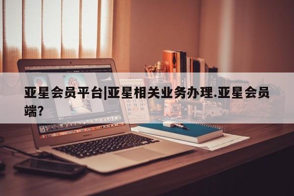 亚星官网_管理平台 亚星会员平台亚星会员平台|亚星相关业务办理.亚星会员端？