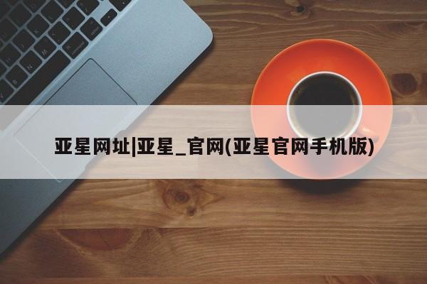 亚星官网_管理平台 亚星会员平台亚星网址|亚星_官网(亚星官网手机版)