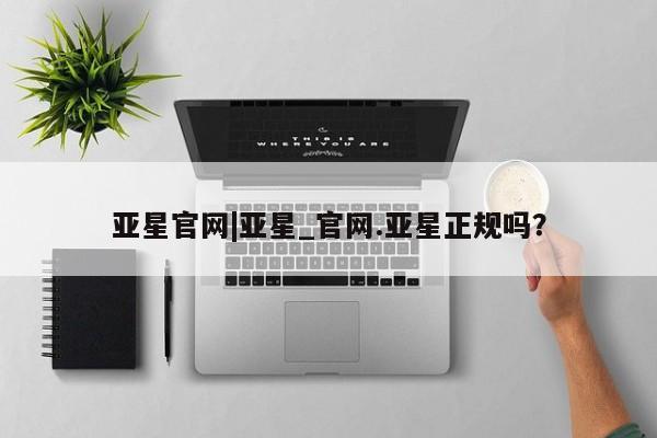 亚星官网_管理平台 亚星会员平台亚星官网|亚星_官网.亚星正规吗？
