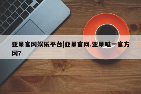 亚星官网_管理平台 亚星会员平台亚星官网娱乐平台|亚星官网.亚星唯一官方网？