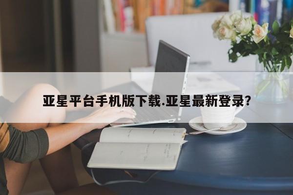 亚星官网_管理平台 亚星会员平台亚星平台手机版下载.亚星最新登录？