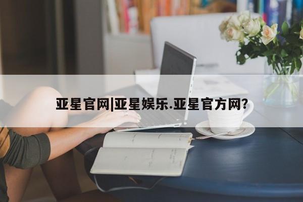 亚星官网_管理平台 亚星会员平台亚星官网|亚星娱乐.亚星官方网？