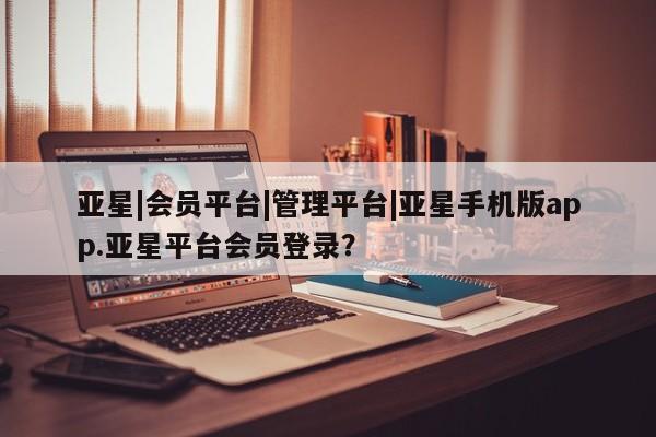 亚星官网_管理平台 亚星会员平台亚星|会员平台|管理平台|亚星手机版app.亚星平台会员登录？
