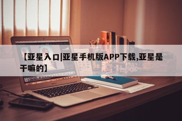 亚星官网_管理平台 亚星会员平台【亚星入口|亚星手机版APP下载,亚星是干嘛的】