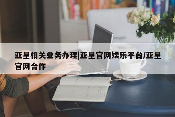 亚星官网_管理平台 亚星会员平台亚星相关业务办理|亚星官网娱乐平台/亚星官网合作