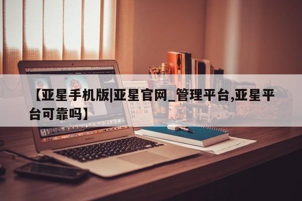 亚星官网_管理平台 亚星会员平台【亚星手机版|亚星官网_管理平台,亚星平台可靠吗】