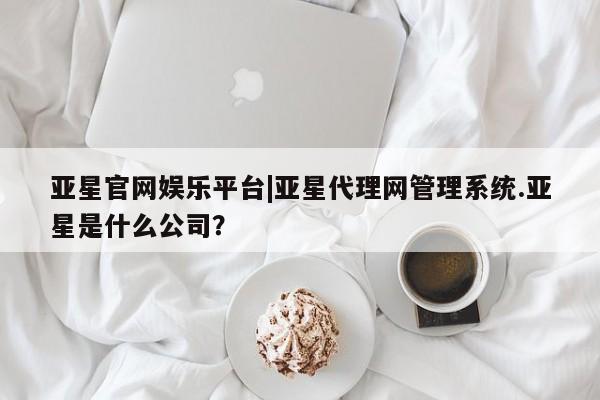 亚星官网_管理平台 亚星会员平台亚星官网娱乐平台|亚星代理网管理系统.亚星是什么公司？