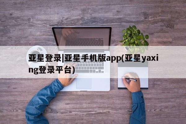 亚星官网_管理平台 亚星会员平台亚星登录|亚星手机版app(亚星yaxing登录平台)