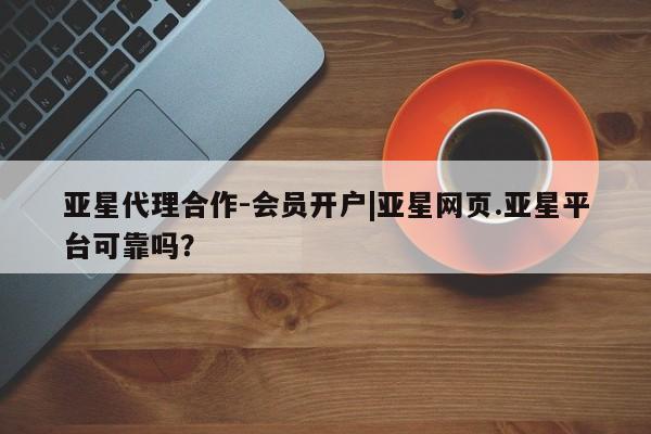 亚星官网_管理平台 亚星会员平台亚星代理合作-会员开户|亚星网页.亚星平台可靠吗？
