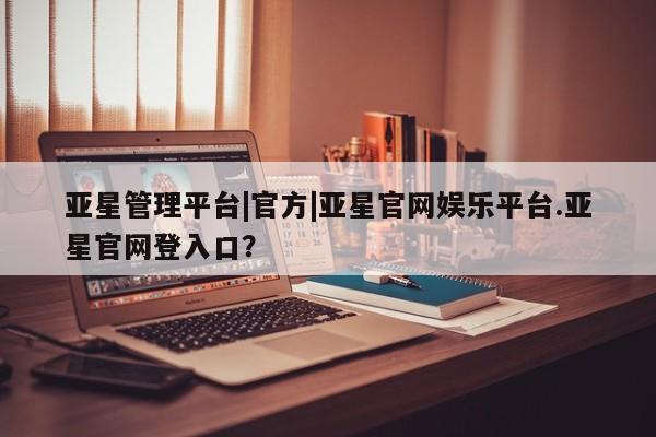 亚星官网_管理平台 亚星会员平台亚星管理平台|官方|亚星官网娱乐平台.亚星官网登入口？