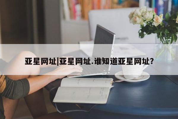 亚星官网_管理平台 亚星会员平台亚星网址|亚星网址.谁知道亚星网址？