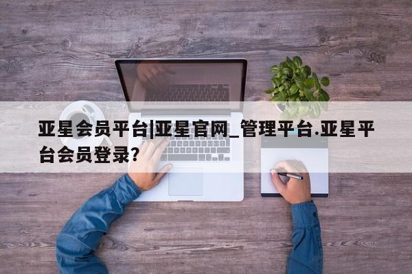 亚星官网_管理平台 亚星会员平台亚星会员平台|亚星官网_管理平台.亚星平台会员登录？