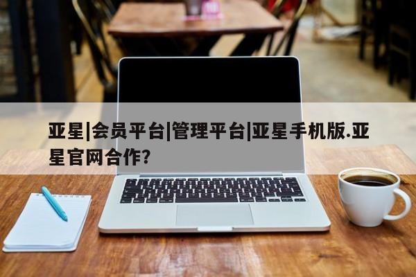 亚星官网_管理平台 亚星会员平台亚星|会员平台|管理平台|亚星手机版.亚星官网合作？