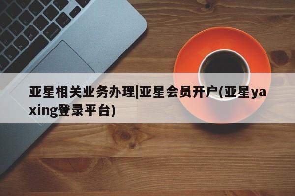 亚星官网_管理平台 亚星会员平台亚星相关业务办理|亚星会员开户(亚星yaxing登录平台)