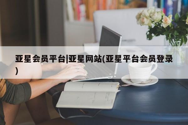 亚星官网_管理平台 亚星会员平台亚星会员平台|亚星网站(亚星平台会员登录)