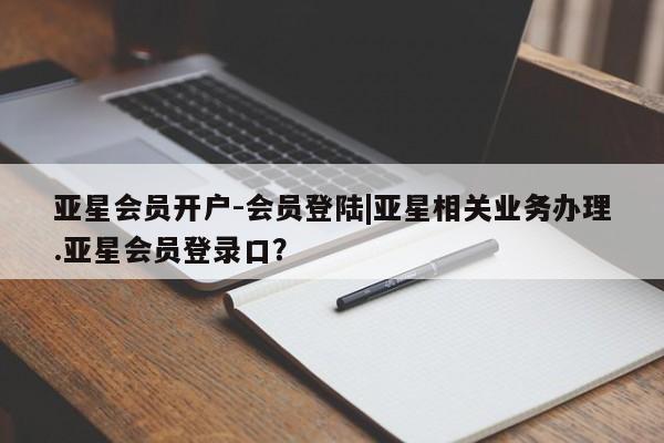 亚星官网_管理平台 亚星会员平台亚星会员开户-会员登陆|亚星相关业务办理.亚星会员登录口？