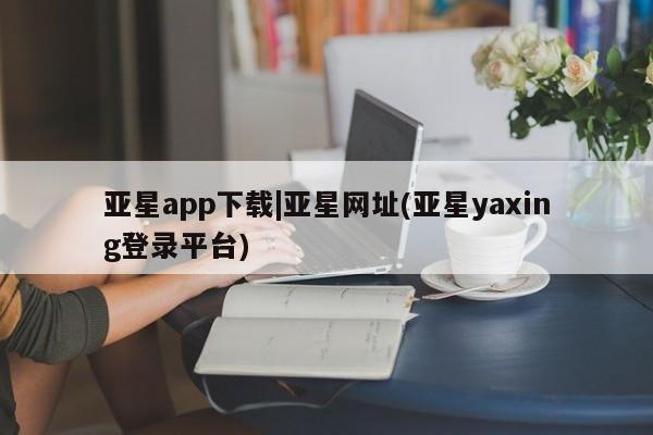 亚星官网_管理平台 亚星会员平台亚星app下载|亚星网址(亚星yaxing登录平台)