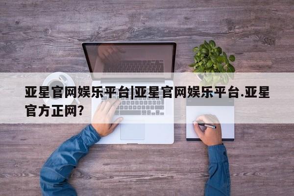 亚星官网_管理平台 亚星会员平台亚星官网娱乐平台|亚星官网娱乐平台.亚星官方正网？