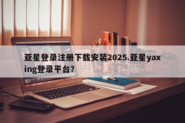 亚星官网_管理平台 亚星会员平台亚星登录注册下载安装2025.亚星yaxing登录平台？