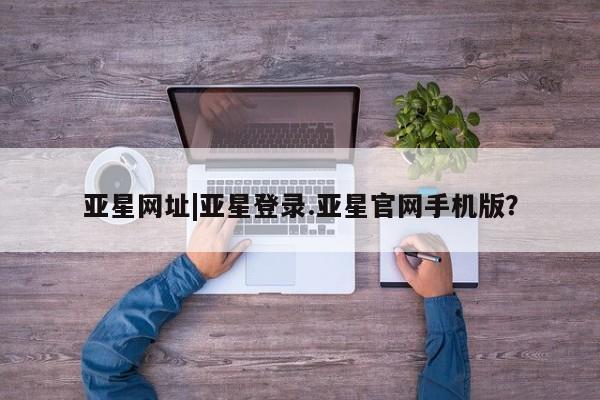 亚星官网_管理平台 亚星会员平台亚星网址|亚星登录.亚星官网手机版？