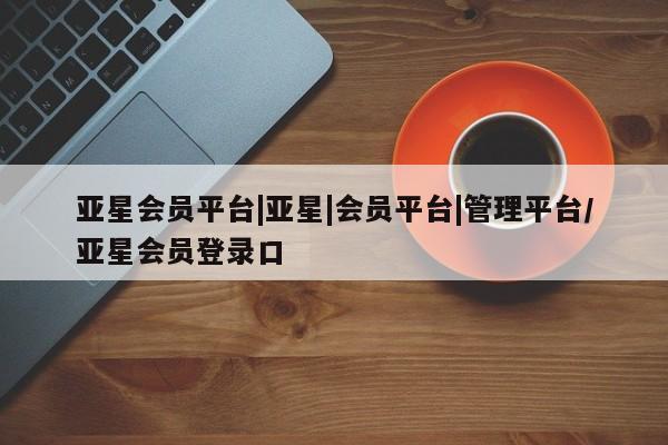 亚星官网_管理平台 亚星会员平台亚星会员平台|亚星|会员平台|管理平台/亚星会员登录口