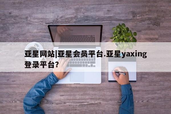 亚星官网_管理平台 亚星会员平台亚星网站|亚星会员平台.亚星yaxing登录平台？