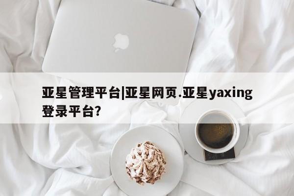 亚星官网_管理平台 亚星会员平台亚星管理平台|亚星网页.亚星yaxing登录平台？