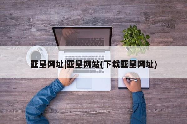 亚星官网_管理平台 亚星会员平台亚星网址|亚星网站(下载亚星网址)