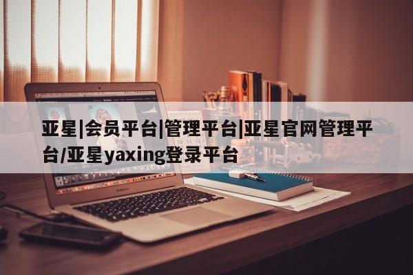 亚星官网_管理平台 亚星会员平台亚星|会员平台|管理平台|亚星官网管理平台/亚星yaxing登录平台