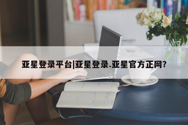 亚星官网_管理平台 亚星会员平台亚星登录平台|亚星登录.亚星官方正网？
