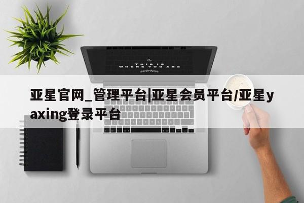 亚星官网_管理平台 亚星会员平台亚星官网_管理平台|亚星会员平台/亚星yaxing登录平台