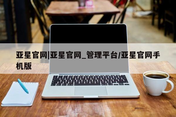 亚星官网_管理平台 亚星会员平台亚星官网|亚星官网_管理平台/亚星官网手机版