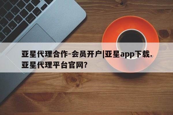 亚星官网_管理平台 亚星会员平台亚星代理合作-会员开户|亚星app下载.亚星代理平台官网？