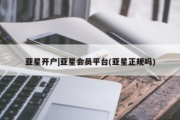 亚星官网_管理平台 亚星会员平台亚星开户|亚星会员平台(亚星正规吗)